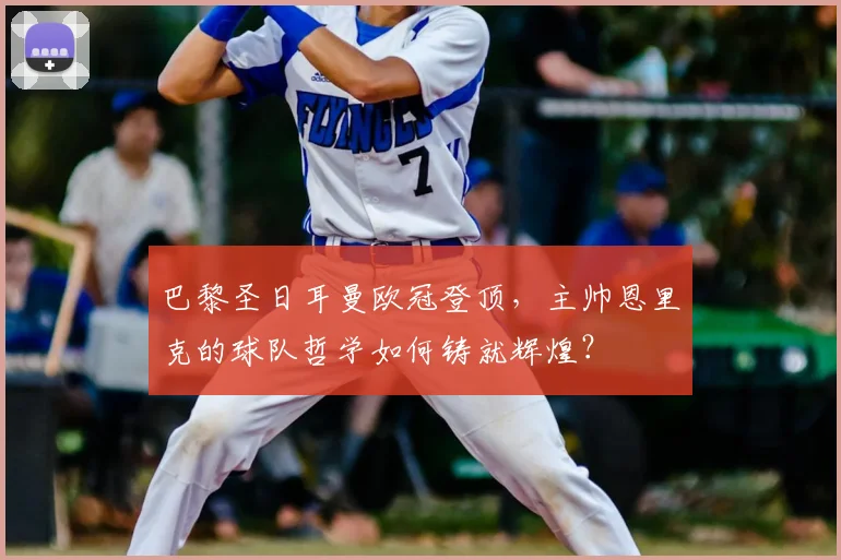 巴黎圣日耳曼欧冠登顶,主帅恩里克的球队哲学如何铸就辉煌?