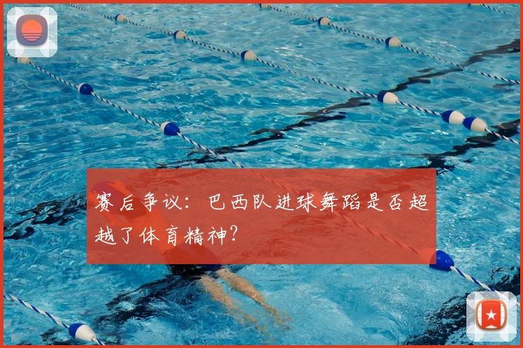 赛后争议:巴西队进球舞蹈是否超越了体育精神?