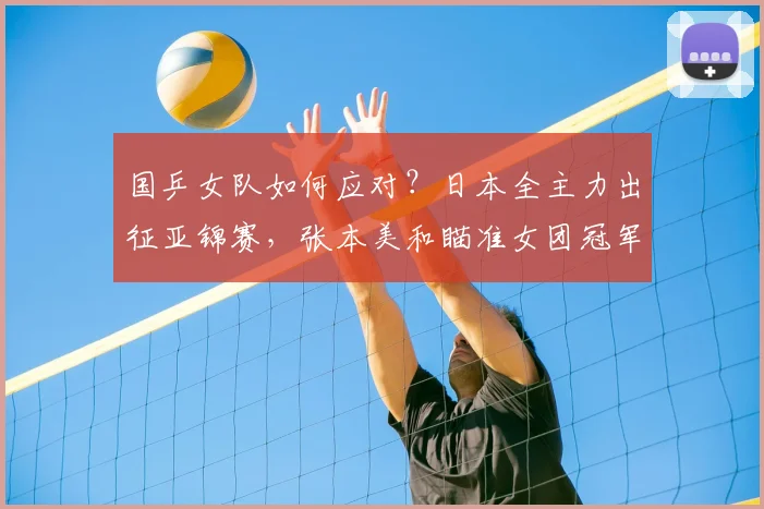 国乒女队如何应对？日本全主力出征亚锦赛，张本美和瞄准女团冠军