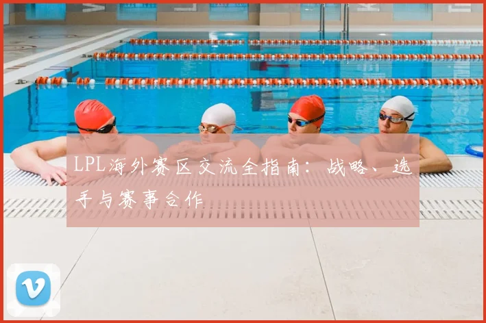 LPL海外赛区交流全指南：战略、选手与赛事合作