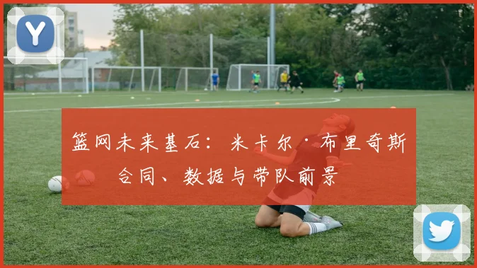 篮网未来基石：米卡尔·布里奇斯的合同、数据与带队前景