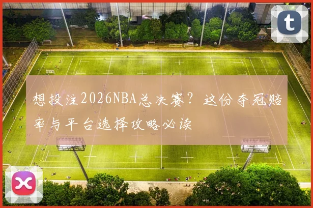 想投注2026NBA总决赛？这份夺冠赔率与平台选择攻略必读
