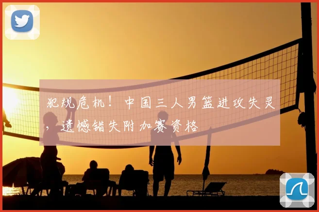 犯规危机！中国三人男篮进攻失灵，遗憾错失附加赛资格