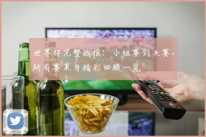 世界杯完整战报:小组赛到决赛,所有赛果与精彩回顾一览