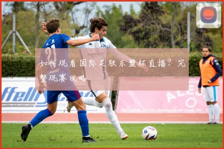 如何观看国际足联东盟杯直播？完整观赛攻略