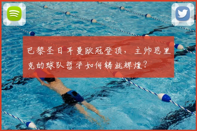 巴黎圣日耳曼欧冠登顶,主帅恩里克的球队哲学如何铸就辉煌?