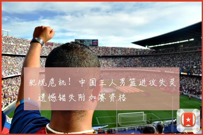 犯规危机！中国三人男篮进攻失灵，遗憾错失附加赛资格