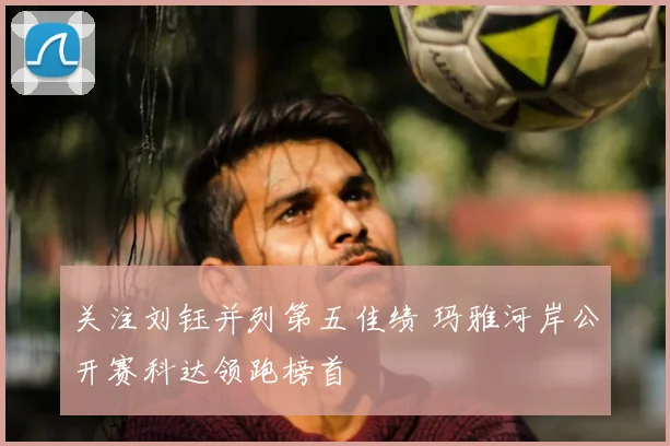 关注刘钰并列第五佳绩 玛雅河岸公开赛科达领跑榜首
