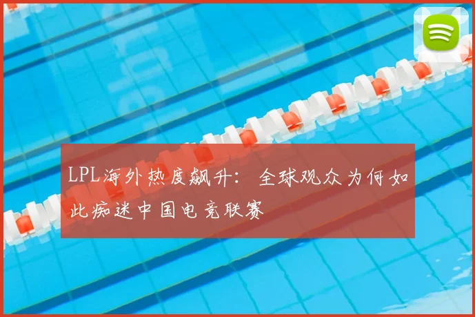 LPL海外热度飙升：全球观众为何如此痴迷中国电竞联赛