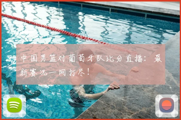 中国男篮对葡萄牙队比分直播:最新赛况一网打尽!