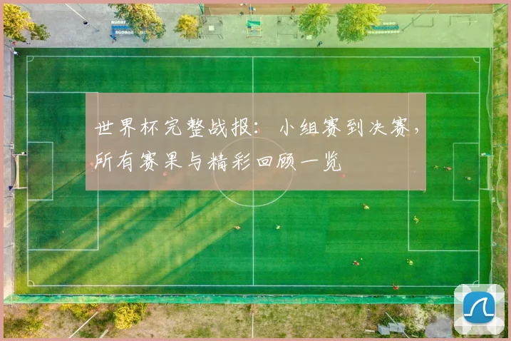 世界杯完整战报:小组赛到决赛,所有赛果与精彩回顾一览