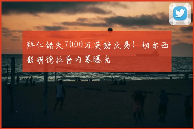 拜仁错失7000万英镑交易！切尔西截胡德拉普内幕曝光