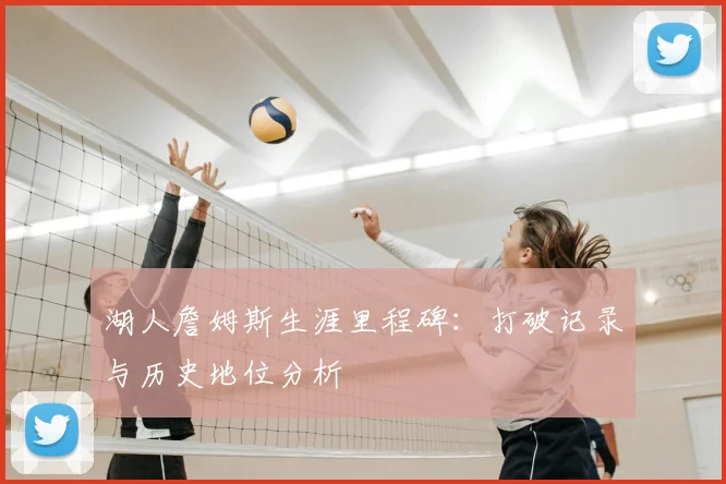 湖人詹姆斯生涯里程碑：打破记录与历史地位分析