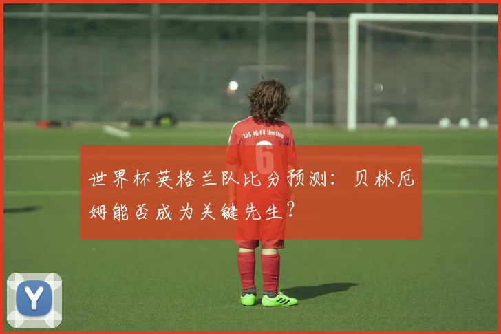 世界杯英格兰队比分预测：贝林厄姆能否成为关键先生？