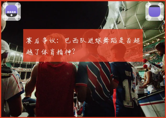 赛后争议:巴西队进球舞蹈是否超越了体育精神?